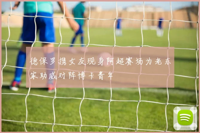 德保罗携女友现身阿超赛场为老东家助威对阵博卡青年