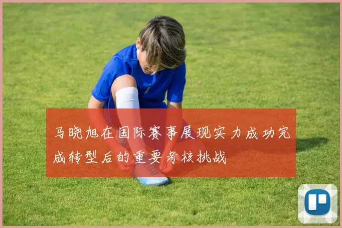 马晓旭在国际赛事展现实力成功完成转型后的重要考核挑战