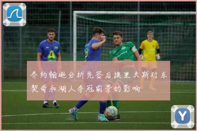 乔约翰逊分析先签后换里夫斯对东契奇和湖人夺冠前景的影响