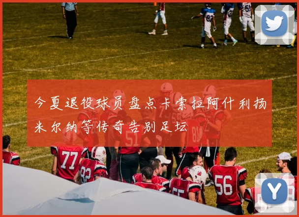 今夏退役球员盘点卡索拉阿什利扬米尔纳等传奇告别足坛