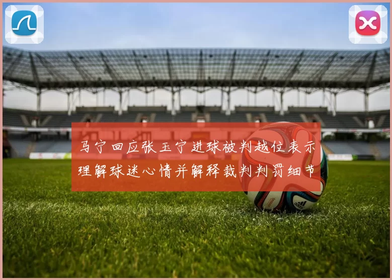 马宁回应张玉宁进球被判越位表示理解球迷心情并解释裁判判罚细节