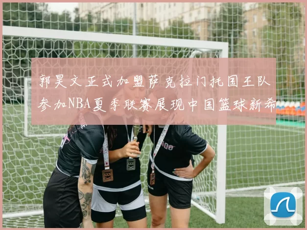 郭昊文正式加盟萨克拉门托国王队参加NBA夏季联赛展现中国篮球新希望