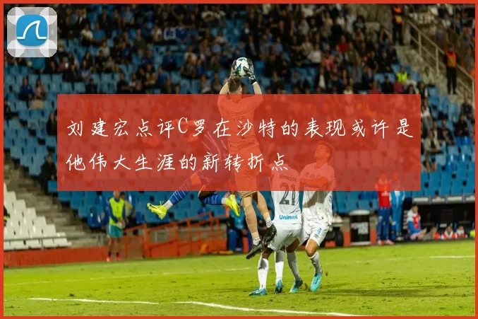 刘建宏点评C罗在沙特的表现或许是他伟大生涯的新转折点