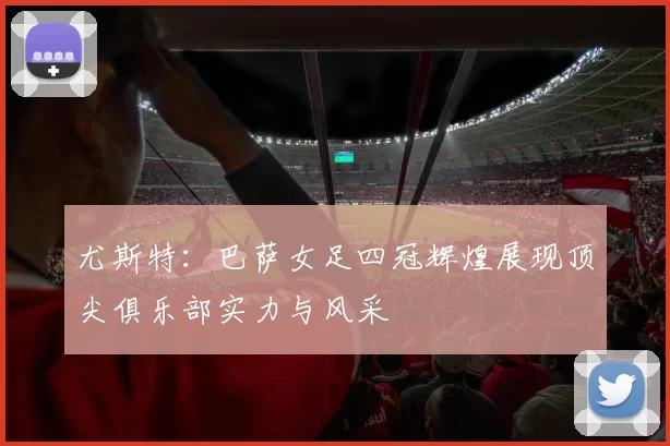尤斯特：巴萨女足四冠辉煌展现顶尖俱乐部实力与风采