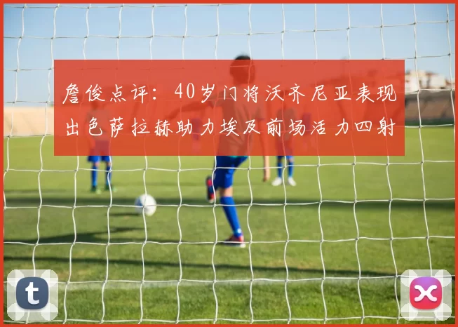 詹俊点评：40岁门将沃齐尼亚表现出色萨拉赫助力埃及前场活力四射