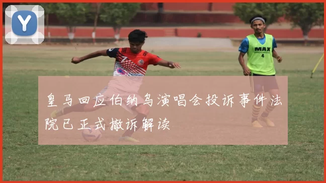 皇马回应伯纳乌演唱会投诉事件法院已正式撤诉解读