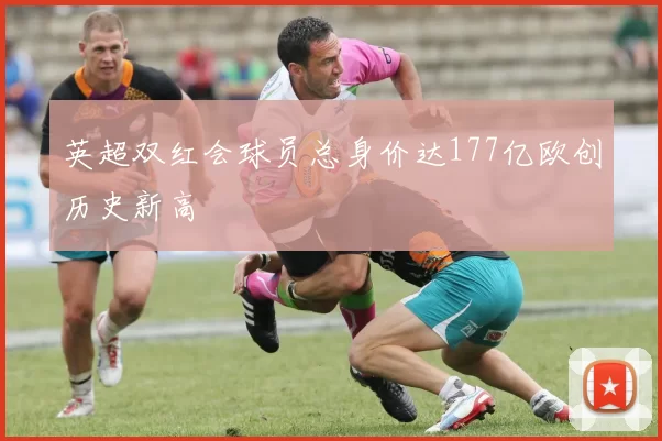 英超双红会球员总身价达177亿欧创历史新高