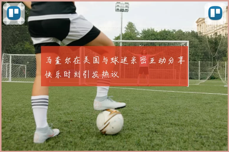 马奎尔在美国与球迷亲密互动分享快乐时刻引发热议