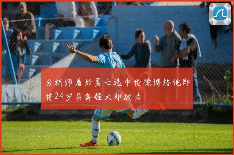 分析师看好勇士选中伦德博格他即将24岁具备强大即战力