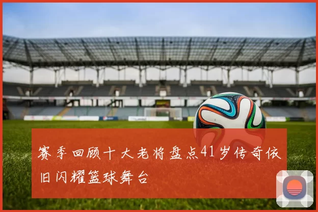 赛季回顾十大老将盘点41岁传奇依旧闪耀篮球舞台