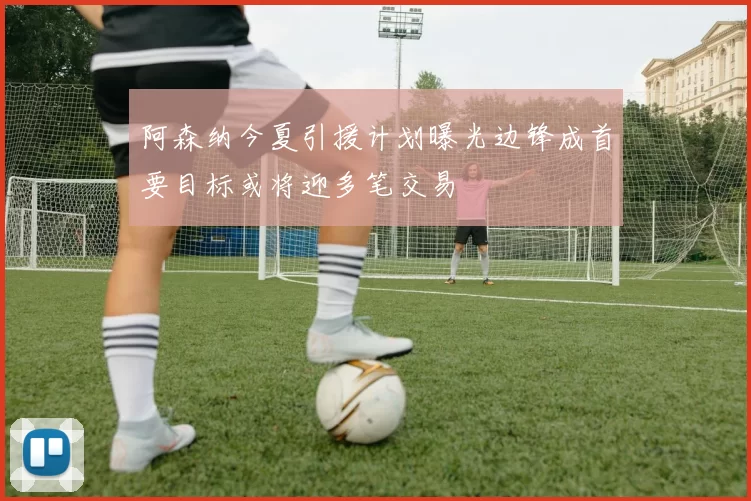 阿森纳今夏引援计划曝光边锋成首要目标或将迎多笔交易