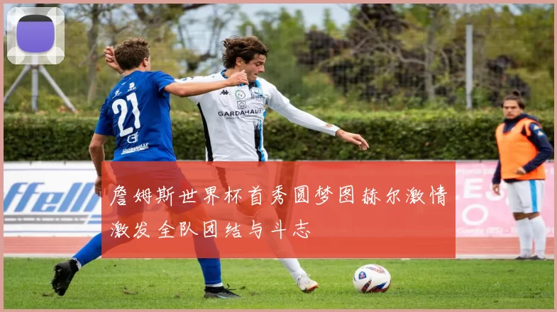 詹姆斯世界杯首秀圆梦图赫尔激情激发全队团结与斗志