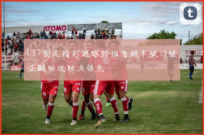 U17国足精彩进球帅惟浩超车破门徐正鹏助攻助力领先