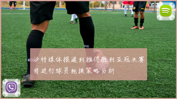 沙特媒体报道利雅得胜利亚冠决赛将进行球员轮换策略分析