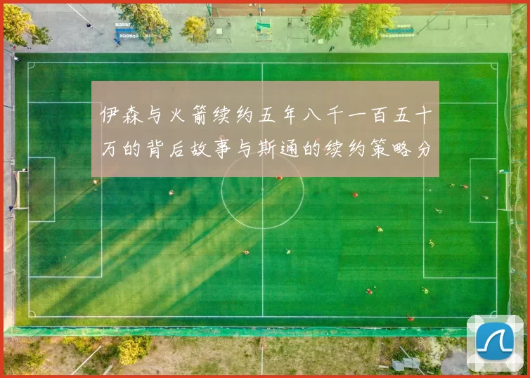 伊森与火箭续约五年八千一百五十万的背后故事与斯通的续约策略分析