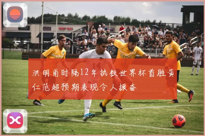 洪明甫时隔12年执教世界杯首胜黄仁范超预期表现令人振奋