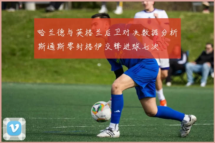 哈兰德与英格兰后卫对决数据分析斯通斯零封格伊交锋进球七次