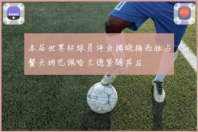 本届世界杯球员评分揭晓梅西独占鳌头姆巴佩哈兰德紧随其后