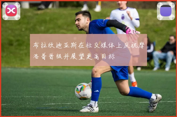 布拉欣迪亚斯在社交媒体上庆祝摩洛哥晋级并展望更高目标