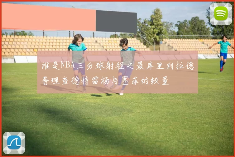 谁是NBA三分球射程之最库里利拉德普理查德特雷杨与墨菲的较量