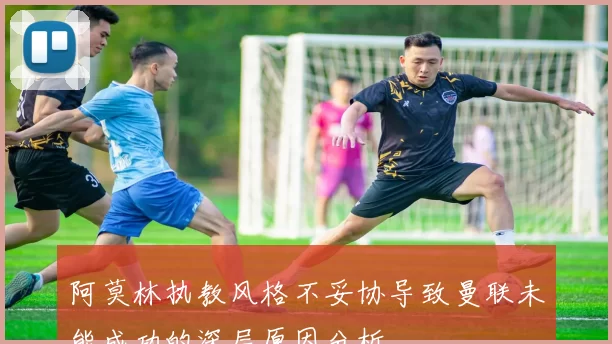 阿莫林执教风格不妥协导致曼联未能成功的深层原因分析