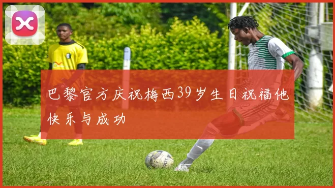 巴黎官方庆祝梅西39岁生日祝福他快乐与成功