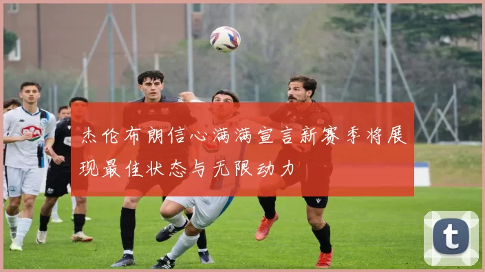 杰伦布朗信心满满宣言新赛季将展现最佳状态与无限动力