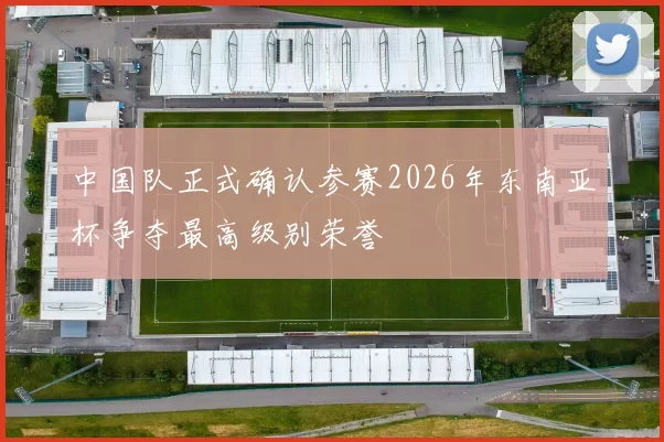 中国队正式确认参赛2026年东南亚杯争夺最高级别荣誉