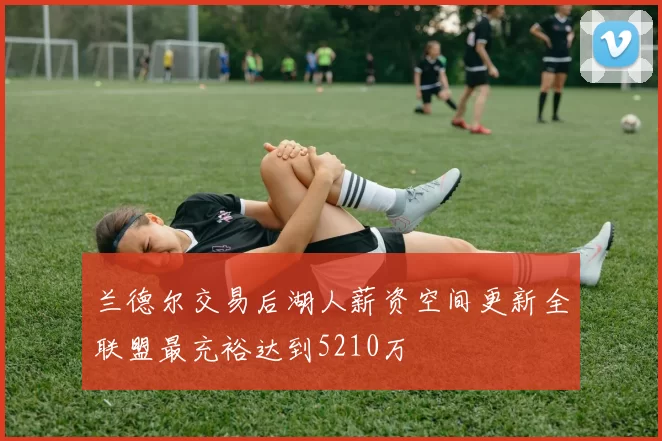 兰德尔交易后湖人薪资空间更新全联盟最充裕达到5210万
