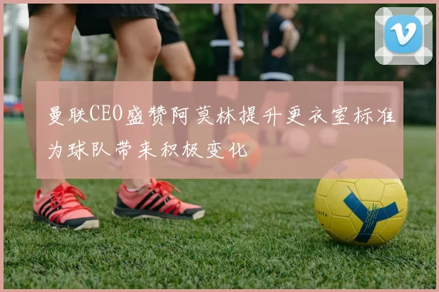 曼联CEO盛赞阿莫林提升更衣室标准为球队带来积极变化